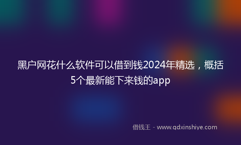 黑户网花什么软件可以借到钱2024年精选，概括5个最新能下来钱的app