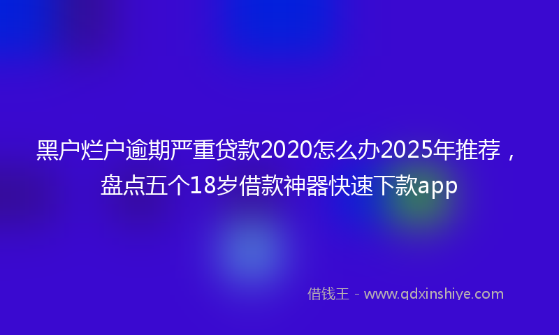 黑户烂户逾期严重贷款2020怎么办2025年推荐，盘点五个18岁借款神器快速下款app