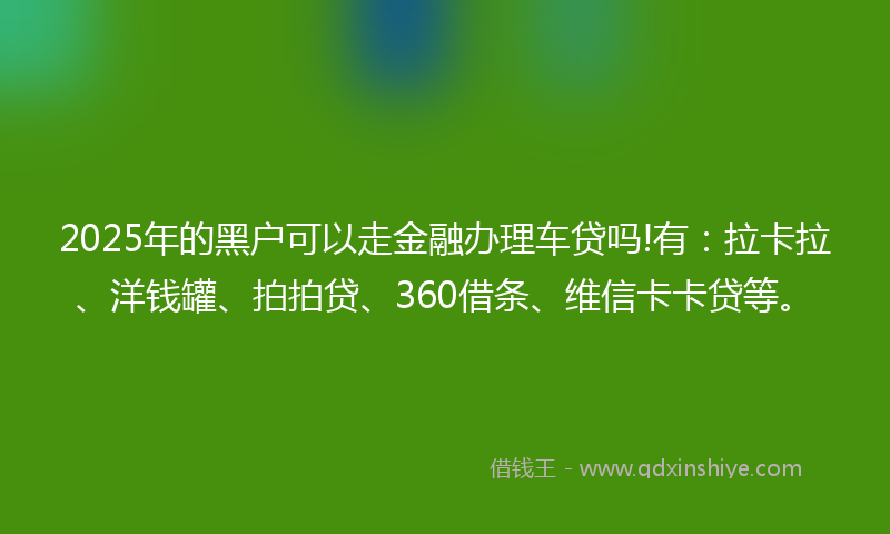 2025年的黑户可以走金融办理车贷吗!有：拉卡拉、洋钱罐、拍拍贷、360借条、维信卡卡贷等。