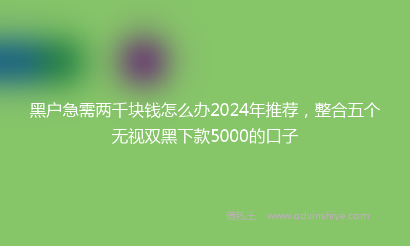 黑户急需两千块钱怎么办2024年推荐，整合五个无视双黑下款5000的口子