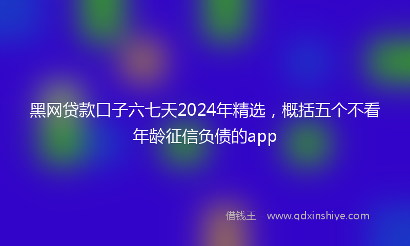 黑网贷款口子六七天2024年精选，概括五个不看年龄征信负债的app