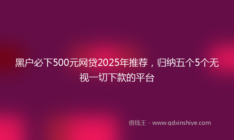 黑户必下500元网贷2025年推荐，归纳五个5个无视一切下款的平台