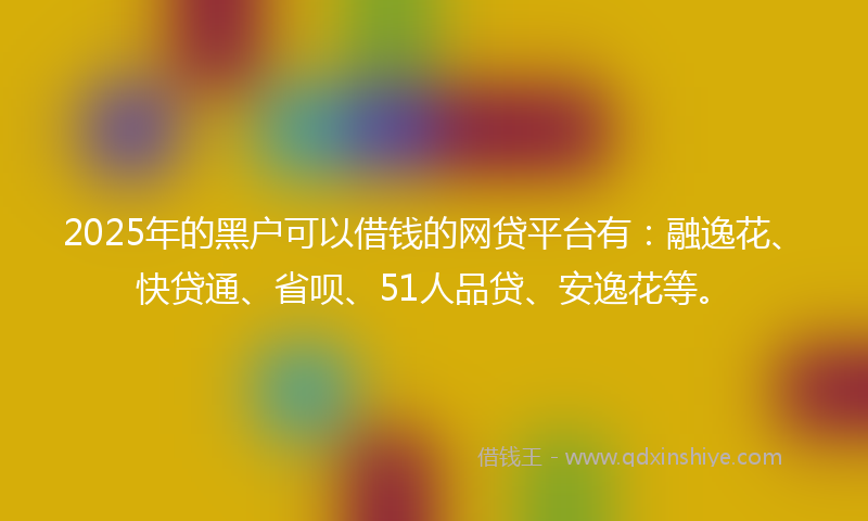 2025年的黑户可以借钱的网贷平台有：融逸花、快贷通、省呗、51人品贷、安逸花等。