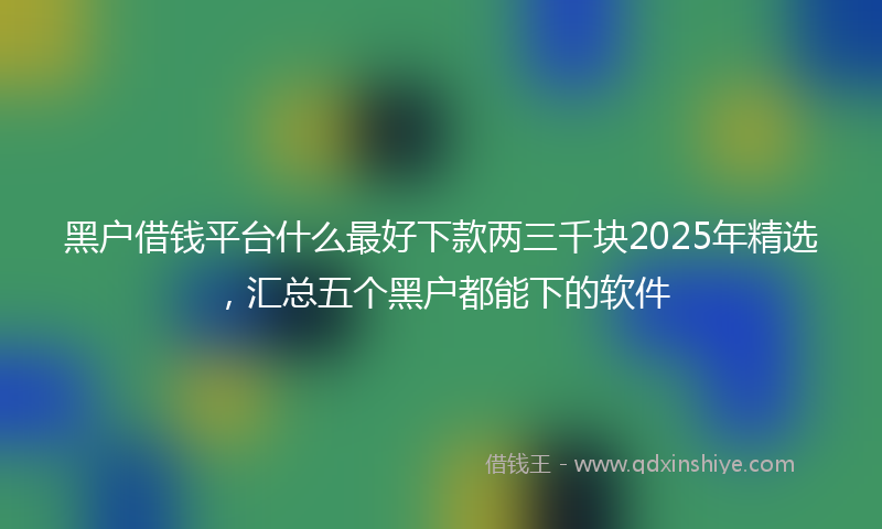 黑户借钱平台什么最好下款两三千块2025年精选，汇总五个黑户都能下的软件