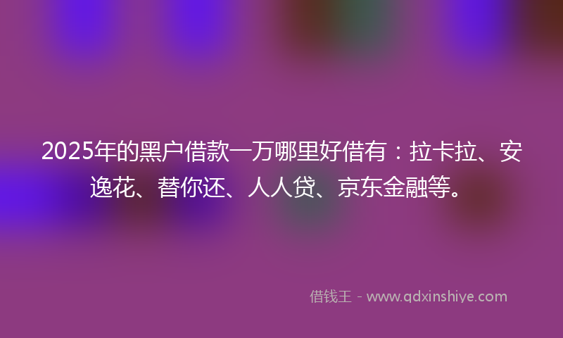 2025年的黑户借款一万哪里好借有：拉卡拉、安逸花、替你还、人人贷、京东金融等。