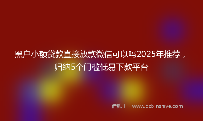 黑户小额贷款直接放款微信可以吗2025年推荐，归纳5个门槛低易下款平台