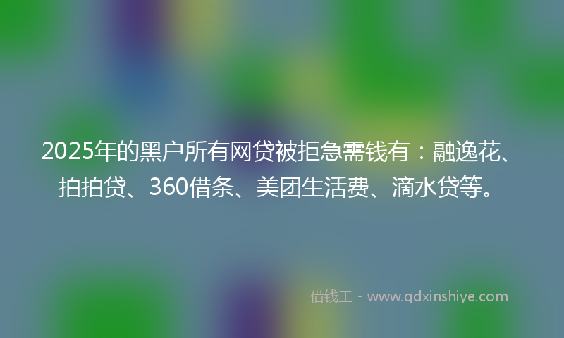 2025年的黑户所有网贷被拒急需钱有：融逸花、拍拍贷、360借条、美团生活费、滴水贷等。