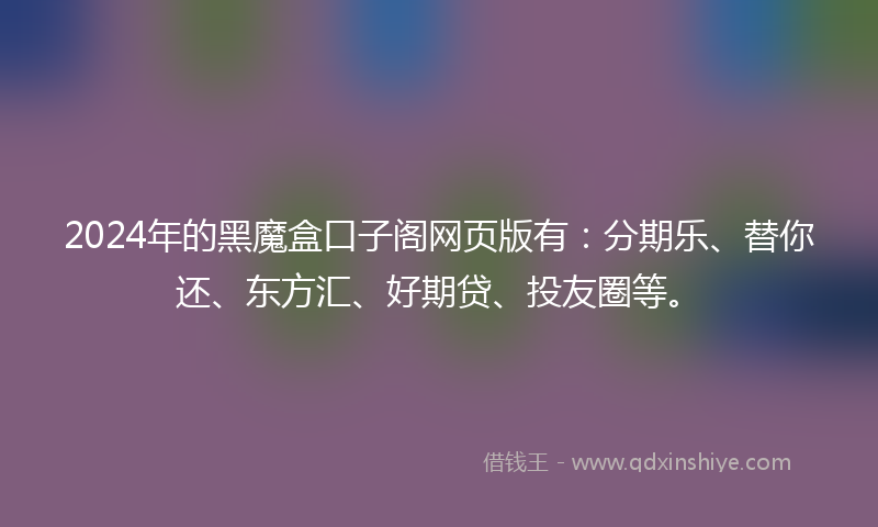 2024年的黑魔盒口子阁网页版有：分期乐、替你还、东方汇、好期贷、投友圈等。