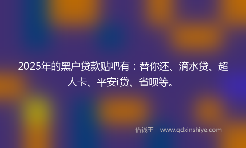 2025年的黑户贷款贴吧有：替你还、滴水贷、超人卡、平安i贷、省呗等。
