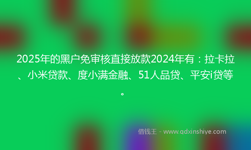 2025年的黑户免审核直接放款2024年有：拉卡拉、小米贷款、度小满金融、51人品贷、平安i贷等。