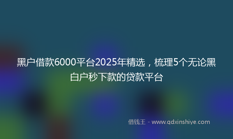 黑户借款6000平台2025年精选，梳理5个无论黑白户秒下款的贷款平台