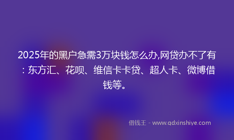 2025年的黑户急需3万块钱怎么办,网贷办不了有：东方汇、花呗、维信卡卡贷、超人卡、微博借钱等。