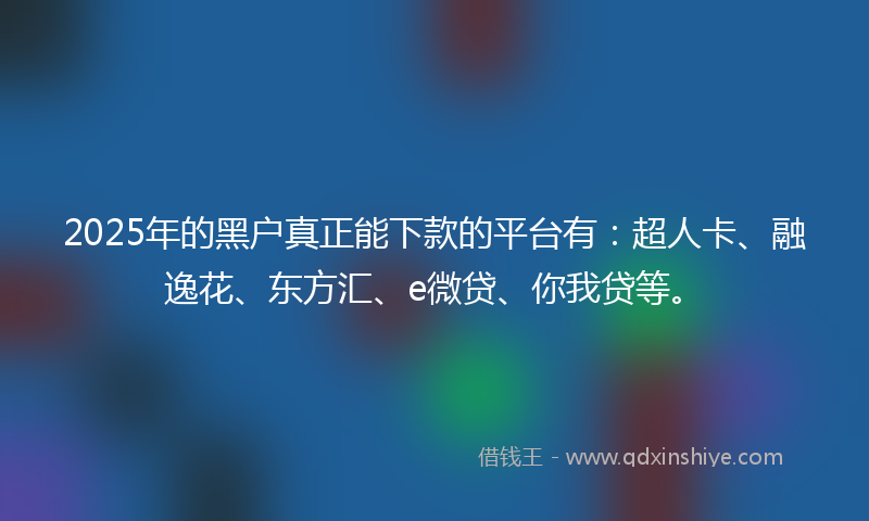 2025年的黑户真正能下款的平台有：超人卡、融逸花、东方汇、e微贷、你我贷等。