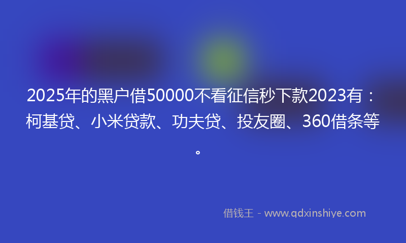 2025年的黑户借50000不看征信秒下款2023有：柯基贷、小米贷款、功夫贷、投友圈、360借条等。