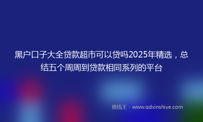 黑户口子大全贷款超市可以贷吗2025年精选，总结五个周周到贷款相同系列的平台