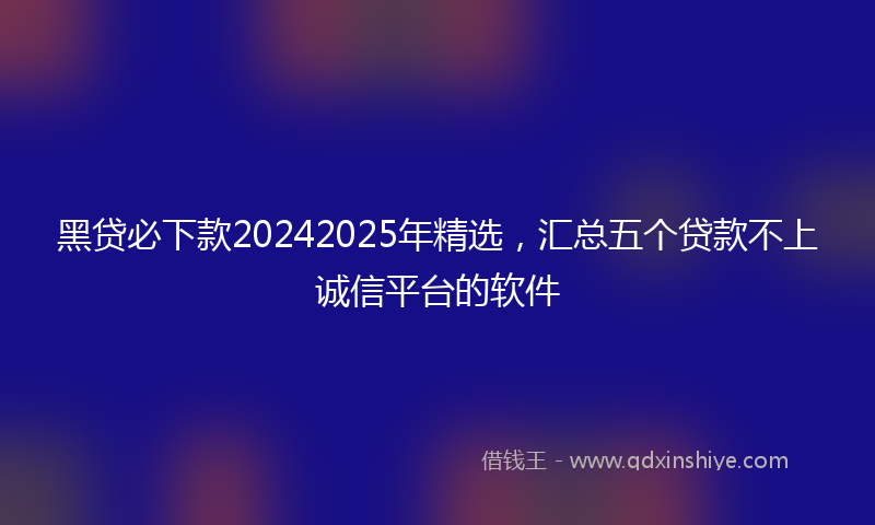 黑贷必下款20242025年精选，汇总五个贷款不上诚信平台的软件