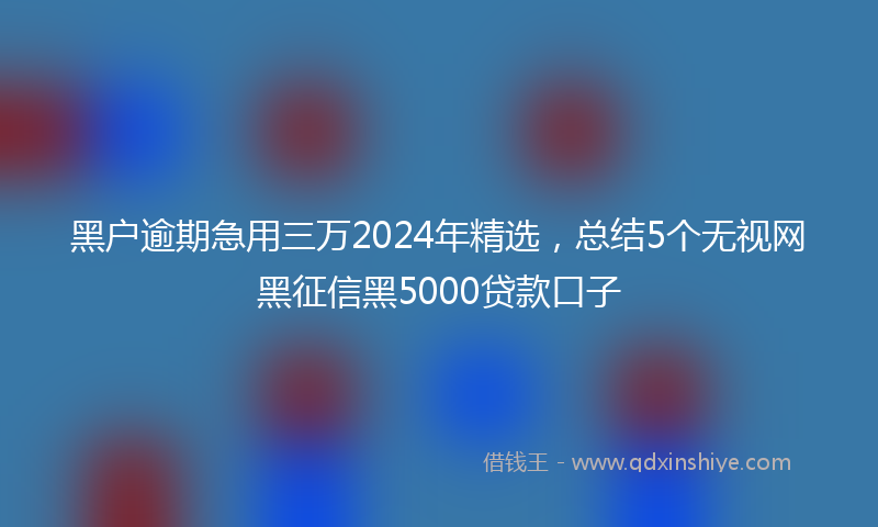 黑户逾期急用三万2024年精选，总结5个无视网黑征信黑5000贷款口子