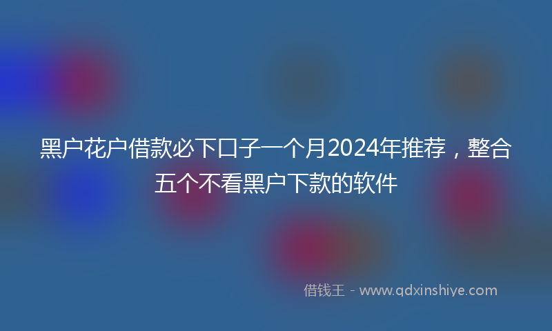 黑户花户借款必下口子一个月2024年推荐，整合五个不看黑户下款的软件