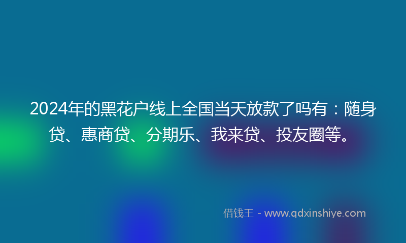 2024年的黑花户线上全国当天放款了吗有：随身贷、惠商贷、分期乐、我来贷、投友圈等。