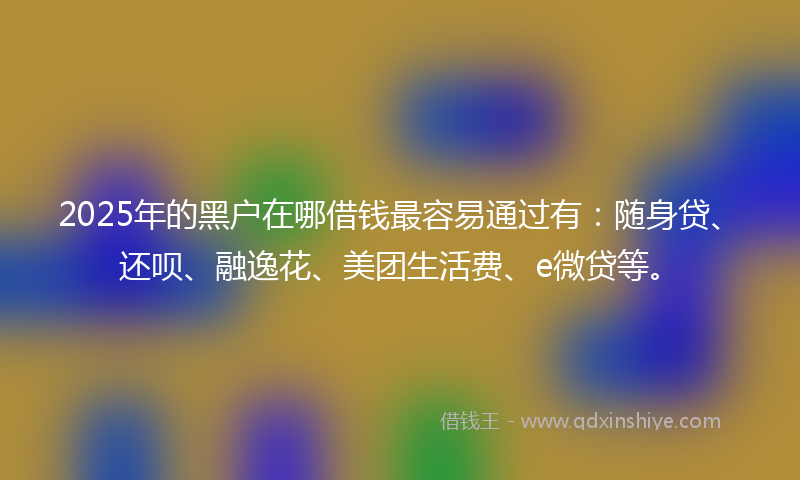 2025年的黑户在哪借钱最容易通过有：随身贷、还呗、融逸花、美团生活费、e微贷等。