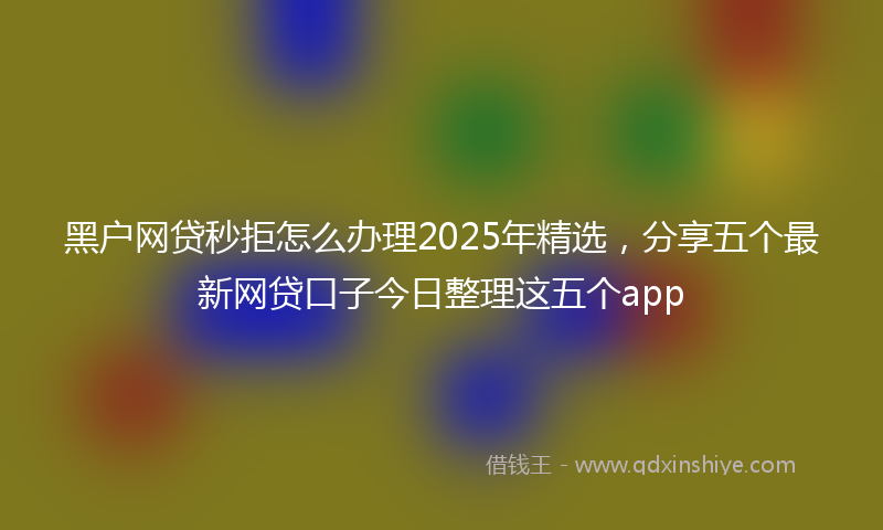 黑户网贷秒拒怎么办理2025年精选，分享五个最新网贷口子今日整理这五个app