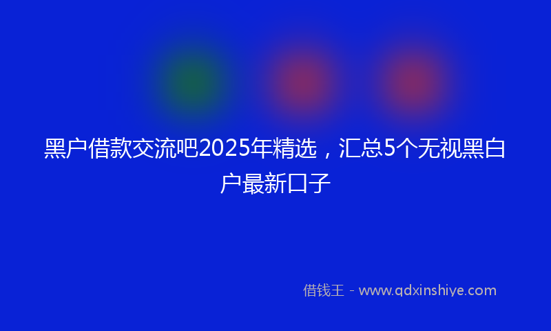 黑户借款交流吧2025年精选，汇总5个无视黑白户最新口子