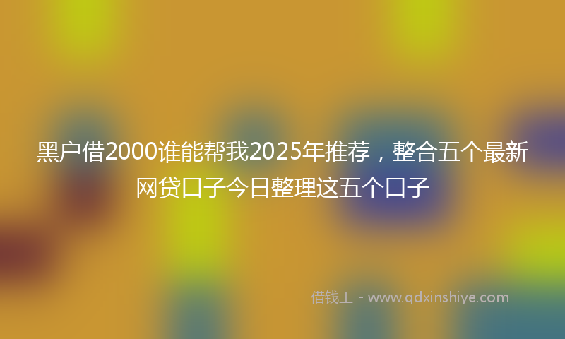 黑户借2000谁能帮我2025年推荐，整合五个最新网贷口子今日整理这五个口子
