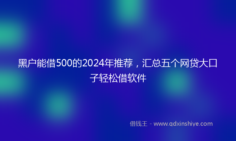 黑户能借500的2024年推荐，汇总五个网贷大口子轻松借软件