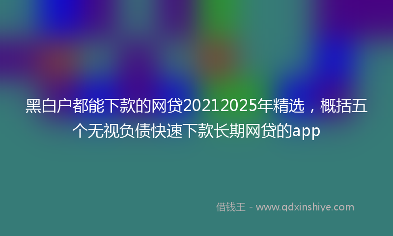 黑白户都能下款的网贷20212025年精选，概括五个无视负债快速下款长期网贷的app