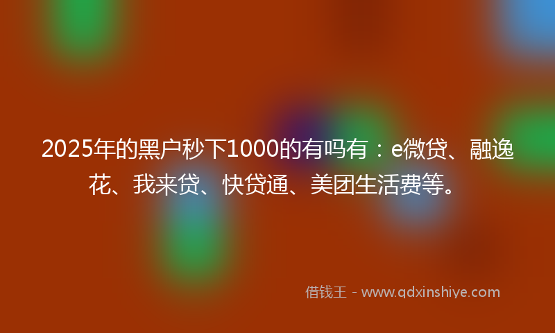 2025年的黑户秒下1000的有吗有：e微贷、融逸花、我来贷、快贷通、美团生活费等。