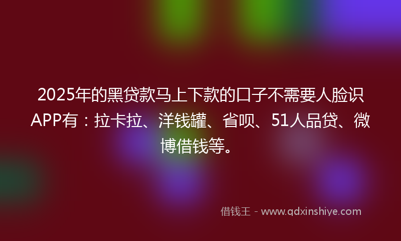 2025年的黑贷款马上下款的口子不需要人脸识APP有：拉卡拉、洋钱罐、省呗、51人品贷、微博借钱等。
