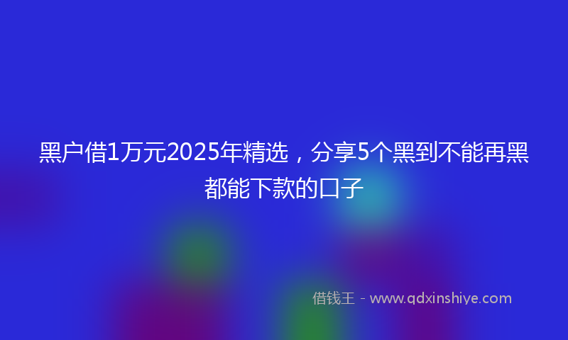 黑户借1万元2025年精选，分享5个黑到不能再黑都能下款的口子