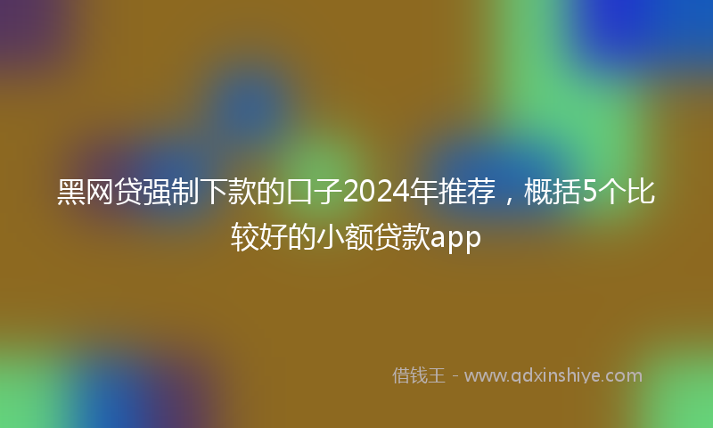 黑网贷强制下款的口子2024年推荐，概括5个比较好的小额贷款app