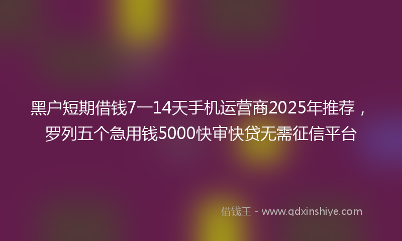 黑户短期借钱7一14天手机运营商2025年推荐，罗列五个急用钱5000快审快贷无需征信平台