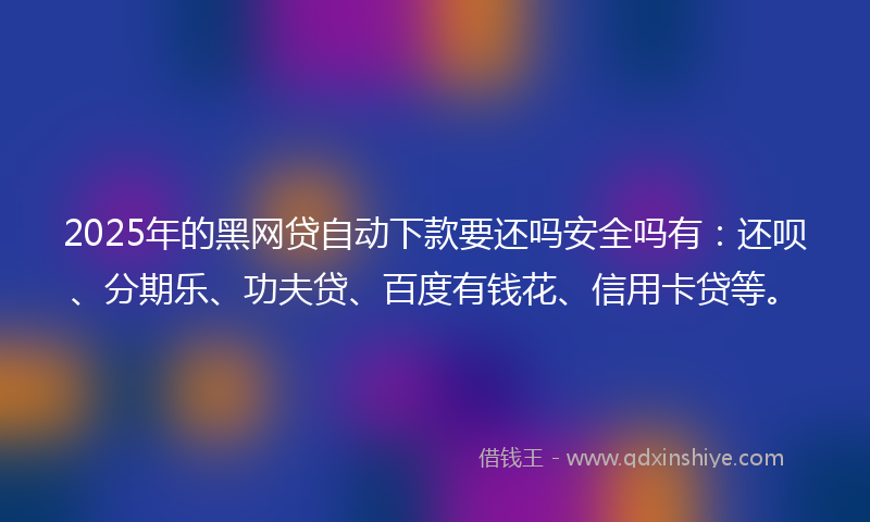 2025年的黑网贷自动下款要还吗安全吗有：还呗、分期乐、功夫贷、百度有钱花、信用卡贷等。