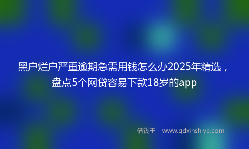 黑户烂户严重逾期急需用钱怎么办2025年精选，盘点5个网贷容易下款18岁的app
