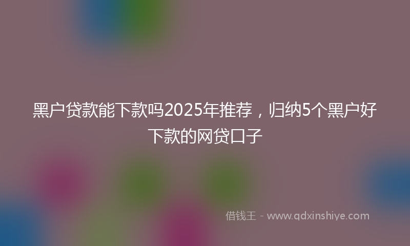 黑户贷款能下款吗2025年推荐，归纳5个黑户好下款的网贷口子