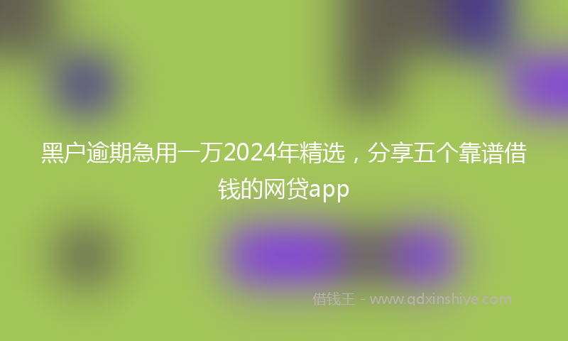 黑户逾期急用一万2024年精选，分享五个靠谱借钱的网贷app