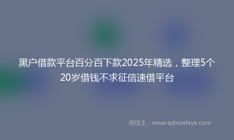 黑户借款平台百分百下款2025年精选，整理5个20岁借钱不求征信速借平台