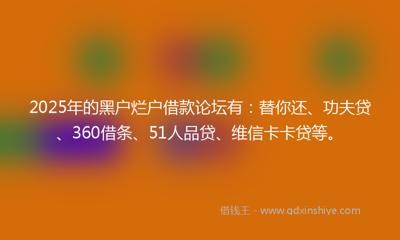 2025年的黑户烂户借款论坛有：替你还、功夫贷、360借条、51人品贷、维信卡卡贷等。