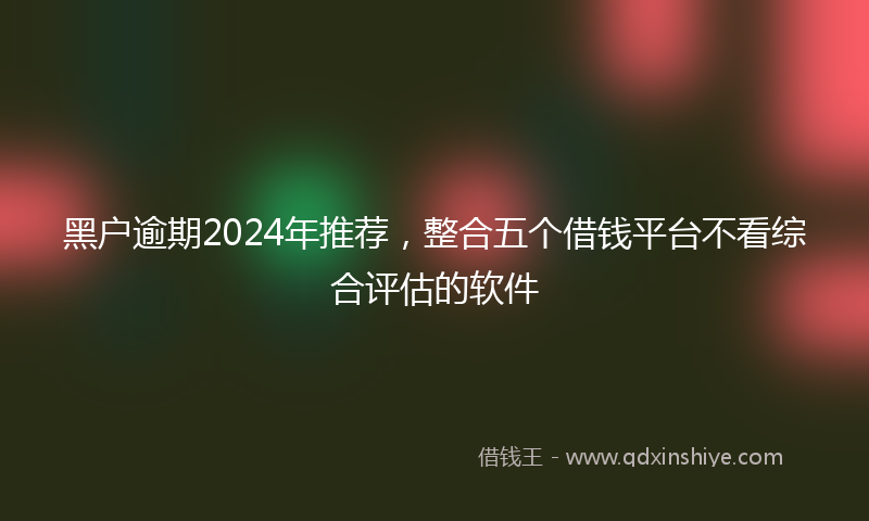黑户逾期2024年推荐，整合五个借钱平台不看综合评估的软件