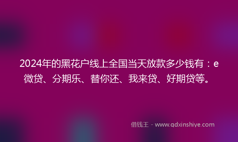 2024年的黑花户线上全国当天放款多少钱有：e微贷、分期乐、替你还、我来贷、好期贷等。