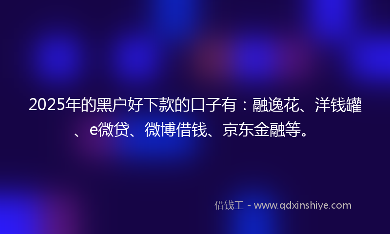 2025年的黑户好下款的口子有：融逸花、洋钱罐、e微贷、微博借钱、京东金融等。