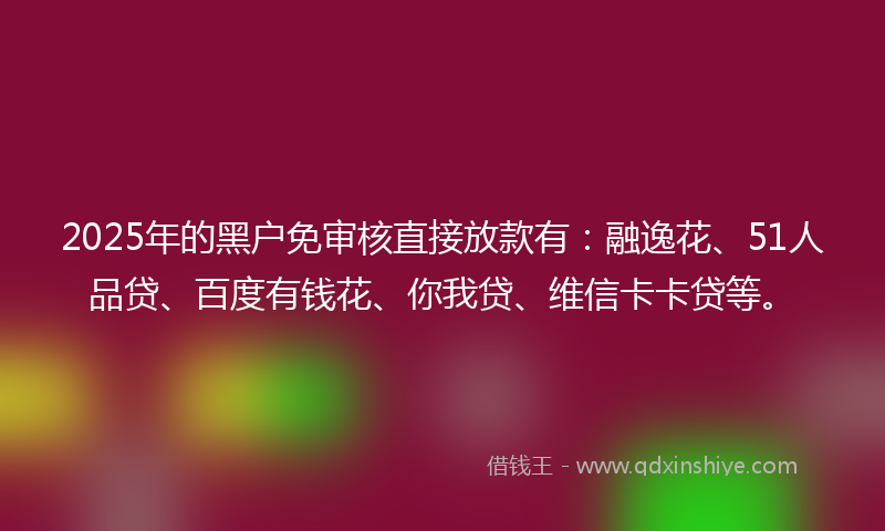 2025年的黑户免审核直接放款有：融逸花、51人品贷、百度有钱花、你我贷、维信卡卡贷等。