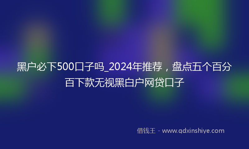 黑户必下500口子吗_2024年推荐，盘点五个百分百下款无视黑白户网贷口子