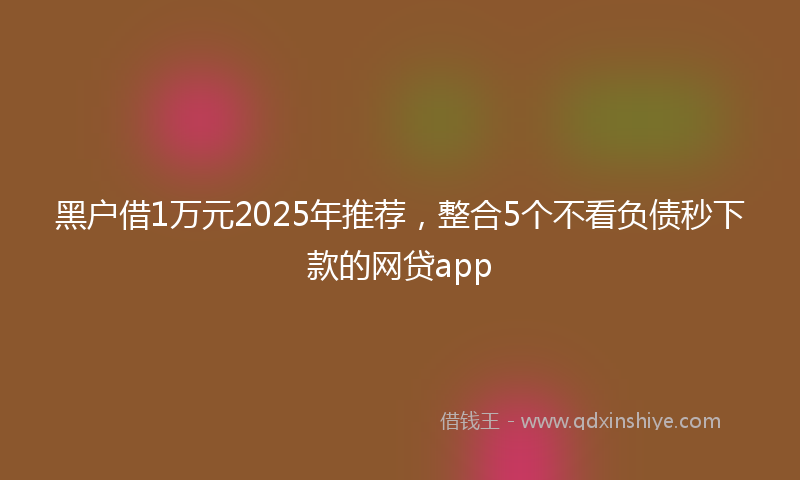 黑户借1万元2025年推荐，整合5个不看负债秒下款的网贷app