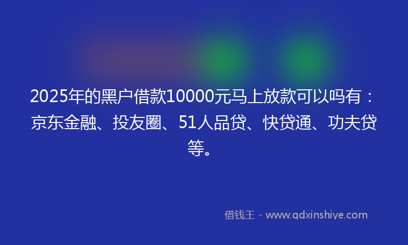 2025年的黑户借款10000元马上放款可以吗有：京东金融、投友圈、51人品贷、快贷通、功夫贷等。