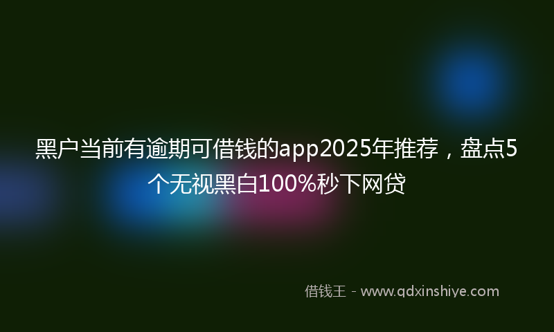 黑户当前有逾期可借钱的app2025年推荐，盘点5个无视黑白100%秒下网贷
