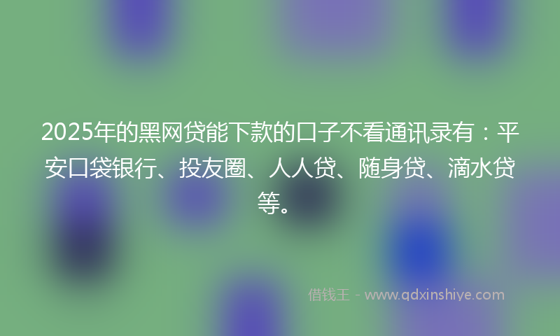 2025年的黑网贷能下款的口子不看通讯录有：平安口袋银行、投友圈、人人贷、随身贷、滴水贷等。