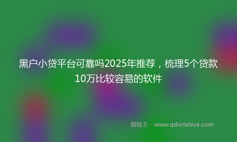 黑户小贷平台可靠吗2025年推荐，梳理5个贷款10万比较容易的软件